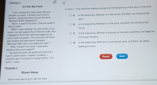 Passage 1 4
It's Not My Fault
I was mowing the lawn when the sun In story 1, how does the setting change from the beginning of the story to the end?
blinded my eyes. I mowed over mom's
"Michael! What happened?" flowers, spraying petals across the lawn. A. In the beginning, Michael is in the house, and then, he moves to the
lawm.
"Mom, it wasn't my fault. The sun made it B. In the beginning. Michael is in the yard, and then, he moves to the
hard to see!" When I was reading my new comic in my house.
room, my dad asked me to feed the cats. But
I wanted to finish the last few pages so as C. In the beginning. Michael is playing on the lawn, and then, he helps his
not to lose my place. The next day, the bow!
was empty and dad wasn't pleased. mom plant flowers.
"Michael! Why didn't you feed the cats?" D. In the beginning. Michael is mowing the lawn, and then, he starts
"Dad, it wasn't my fault. I was busy reading a comic.
reading when you asked!" My parents took me aside and told me I
had to admit when I made a mistake. I
wouldn't get in trouble for being truthful. "I'm Reset Next
sorry," I said.
Passage 2
Blown Away
Helen was learning to ride her bike.