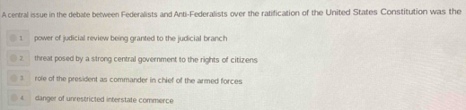 A central issue in the debate between Federalists and Anti-Federalists over the ratification of the United States Constitution was the
1 ower of judicial review being granted to the judicial branch
2 threat posed by a strong central government to the rights of citizens
3 role of the president as commander in chief of the armed forces
4 danger of unrestricted interstate commerce