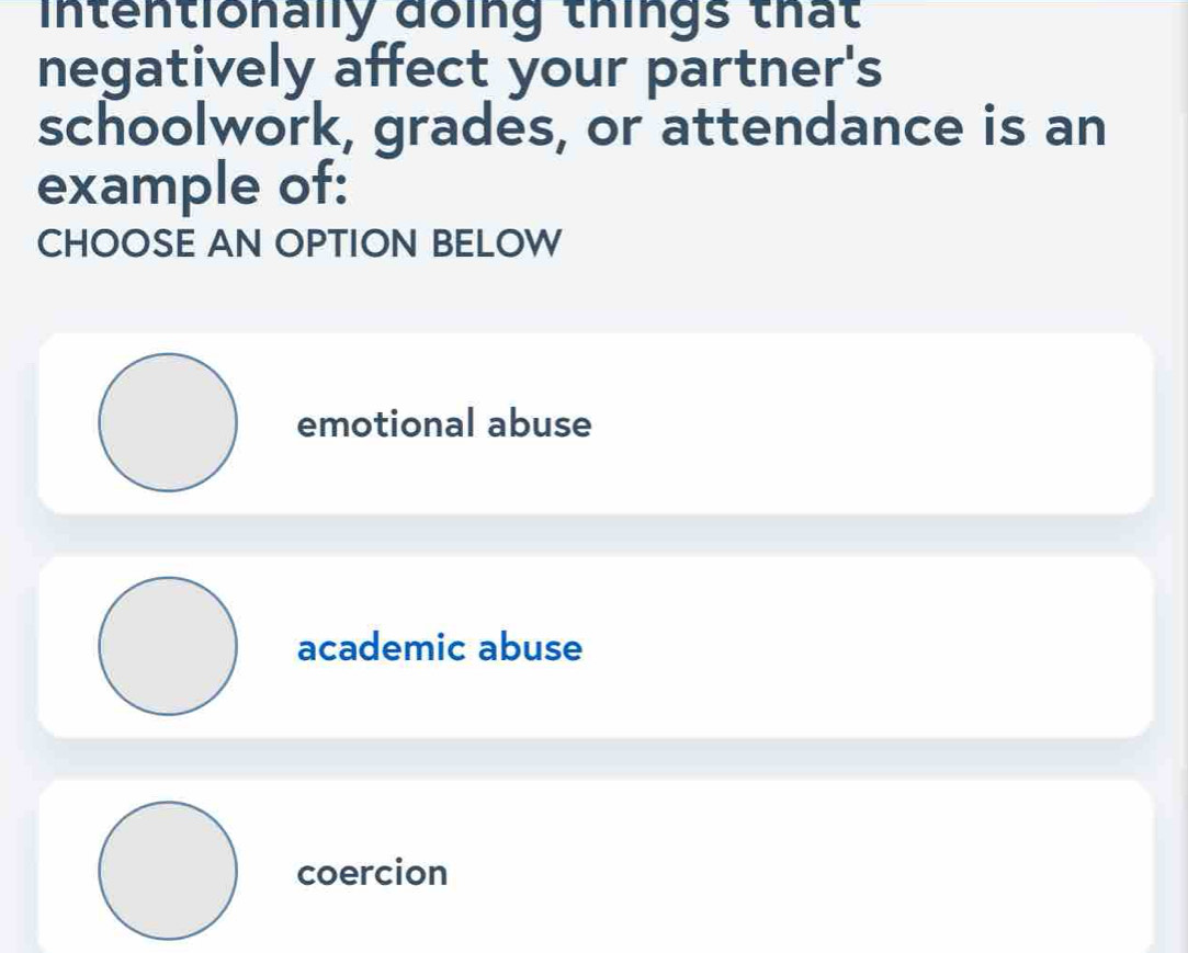 intentionally đoing things that
negatively affect your partner's
schoolwork, grades, or attendance is an
example of:
CHOOSE AN OPTION BELOW
emotional abuse
academic abuse
coercion