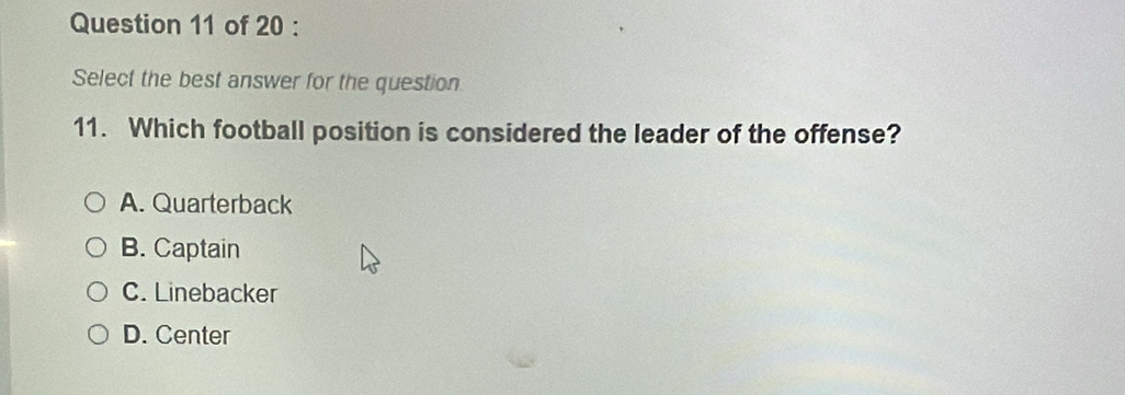 Select the best answer for the question
11. Which football position is considered the leader of the offense?
A. Quarterback
B. Captain
C. Linebacker
D. Center