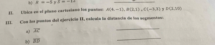 b) R=-5 y S=-12
_
II. Ubica en el plano cartesiano los puntos: A(4,-1), B(2,1), C(-3,3) y D(2,10)
III. Con los puntos del ejercicio II, calcula la distancia de los segmentos:
a) overline AC
_
b) overline BD
_