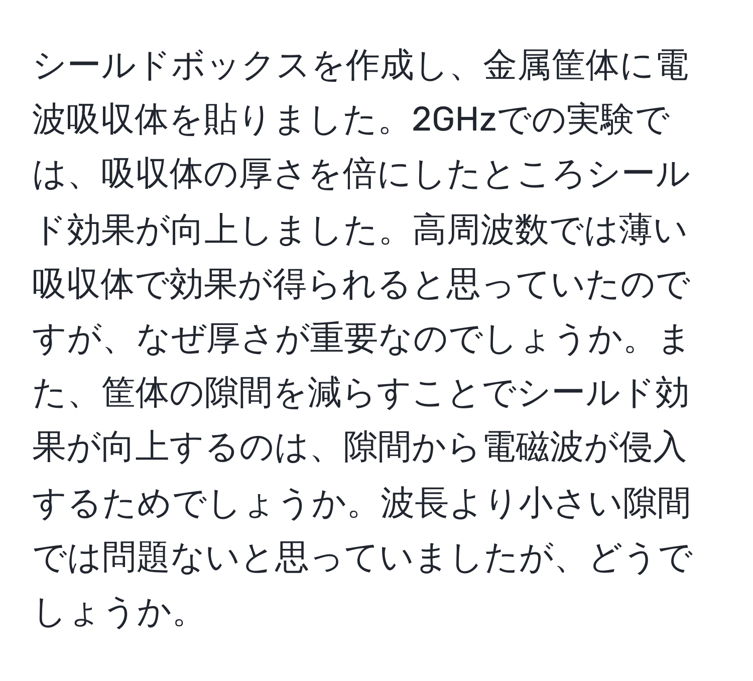 シールドボックスを作成し、金属筐体に電波吸収体を貼りました。2GHzでの実験では、吸収体の厚さを倍にしたところシールド効果が向上しました。高周波数では薄い吸収体で効果が得られると思っていたのですが、なぜ厚さが重要なのでしょうか。また、筐体の隙間を減らすことでシールド効果が向上するのは、隙間から電磁波が侵入するためでしょうか。波長より小さい隙間では問題ないと思っていましたが、どうでしょうか。