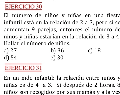 El número de niños y niñas en una fiesta
infantil está en la relación de 2 a 3, pero si se
aumentan 9 parejas, entonces el número de
niños y niñas estarían en la relación de 3 a 4
Hallar el número de niños.
a) 27 b) 36 c) 18
d) 54 e) 30
EJERCICIO 31
En un nido infantil: la relación entre niños y
niñas es de 4 a 3. Si después de 2 horas, 8
niños son recogidos por sus mamás y a la vez