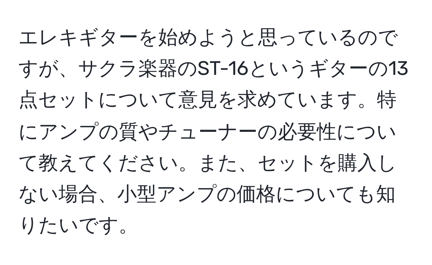 エレキギターを始めようと思っているのですが、サクラ楽器のST-16というギターの13点セットについて意見を求めています。特にアンプの質やチューナーの必要性について教えてください。また、セットを購入しない場合、小型アンプの価格についても知りたいです。