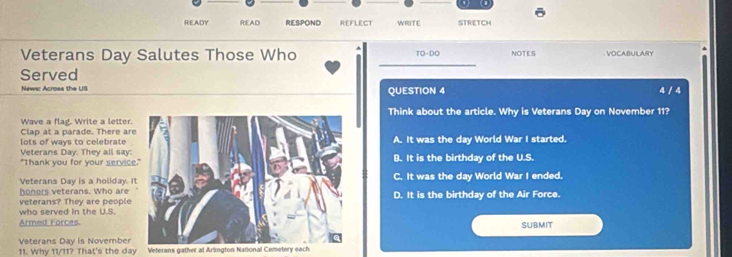 (1
READY READ RESPOND REFLECT WRITE STRETCH
_
Veterans Day Salutes Those Who TO-DO NOTES VOCABULARY
Served
News: Across the US QUESTION 4 4 / 4
Wave a flag. Write a letter.Think about the article. Why is Veterans Day on November 11?
lots of ways to celebrate Clap at a parade. There ar
Veterans Day. They all say:A. It was the day World War I started.
"Thank you for your serviceB. It is the birthday of the U.S.
Veterans Day is a holiday. IC. It was the day World War I ended.
honors veterans. Who are
veterans? They are peopleD. It is the birthday of the Air Force.
who served in the U.S.
Armed Forces.SUBMIT
Veterans Day is November
11. Why 11/11? That's the day Veterans gather at Arlington National Cemetery each