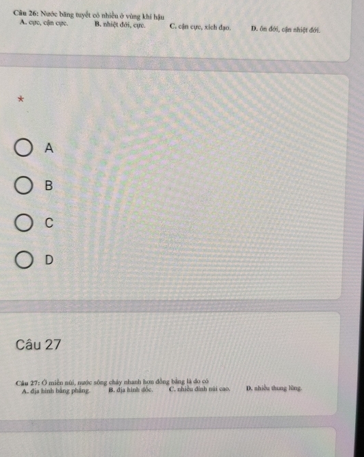 Nước băng tuyết có nhiều ở vùng khí hậu
A. cực, cận cực. B. nhiệt đới, cực. C. cận cực, xích đạo. D. ôn đới, cận nhiệt đới.
*
A
B
C
D
Câu 27
Câu 27: Ở miền núi, nước sông chây nhanh hơn đồng bằng là do có D. nhiều thung lũng.
A. địa hình bằng phẳng. B. địa hình đốc. C. nhiều đinh núi cao,