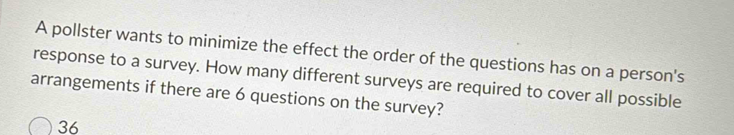 A pollster wants to minimize the effect the order of the questions has on a person's 
response to a survey. How many different surveys are required to cover all possible 
arrangements if there are 6 questions on the survey?
36