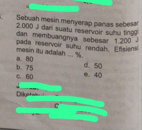 =
Sebuah mesin menyerap panas sebesar
2.000 J dari suatu reservoir suhu tinggi
dan membuangnya sebesar 1.200 J
pada reservoir suhu rendah. Efisiensi
mesin itu adalah ... %.
a. 80
b. 75
d. 50
c. 60
e. 40
Diketah
C