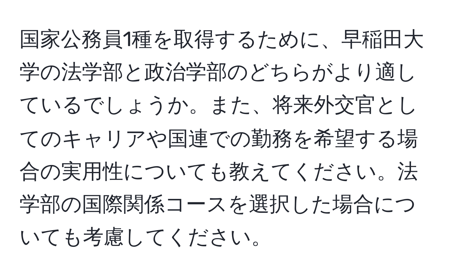 国家公務員1種を取得するために、早稲田大学の法学部と政治学部のどちらがより適しているでしょうか。また、将来外交官としてのキャリアや国連での勤務を希望する場合の実用性についても教えてください。法学部の国際関係コースを選択した場合についても考慮してください。