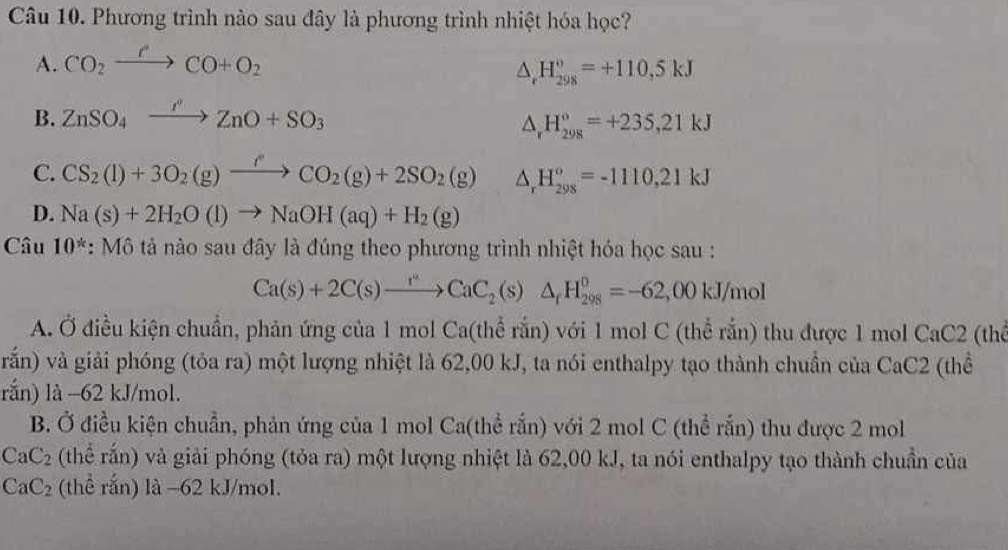 Phương trình nào sau đây là phương trình nhiệt hóa học?
A. CO_2xrightarrow PCO+O_2
△ _rH_(298)^o=+110,5kJ
B. ZnSO_4xrightarrow PZnO+SO_3
△ _rH_(298)°=+235,21kJ
C. CS_2(l)+3O_2(g)xrightarrow fCO_2(g)+2SO_2(g) △ _rH_(298)^o=-1110,21kJ
D. Na(s)+2H_2O(l)to NaOH(aq)+H_2(g)
Câu 10^* :M6 tǎn ao sau đây là đúng theo phương trình nhiệt hóa học sau :
Ca(s)+2C(s)xrightarrow r^nCaC_2(s)△ _rH_(298)^o=-62,00kJ/mol
A. Ở điều kiện chuẩn, phản ứng của 1 mol Ca(thể rắn) với 1 mol C (thể rắn) thu được 1 mol CaC2 (thể
vrắn) và giải phóng (tỏa ra) một lượng nhiệt là 62,00 kJ, ta nói enthalpy tạo thành chuẩn của CaC2 (thể
rắn) là −62 kJ/mol.
B. Ở điều kiện chuẩn, phản ứng của 1 mol Ca(thể rắn) với 2 mol C (thể rắn) thu được 2 mol
CaC_2 (thể rắn) và giải phóng (tỏa ra) một lượng nhiệt là 62,00 kJ, ta nói enthalpy tạo thành chuẩn của
CaC_2 (thể rắn) là -62 kJ/mol.