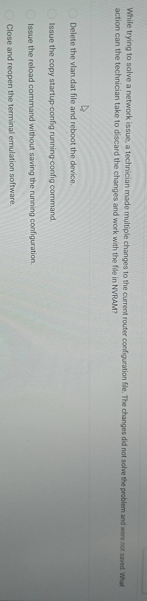 While trying to solve a network issue, a technician made multiple changes to the current router configuration file. The changes did not solve the problem and were not saved. What
action can the technician take to discard the changes and work with the file in NVRAM?
Delete the vlan.dat file and reboot the device.
Issue the copy startup-config running-config command.
Issue the reload command without saving the running configuration.
Close and reopen the terminal emulation software.