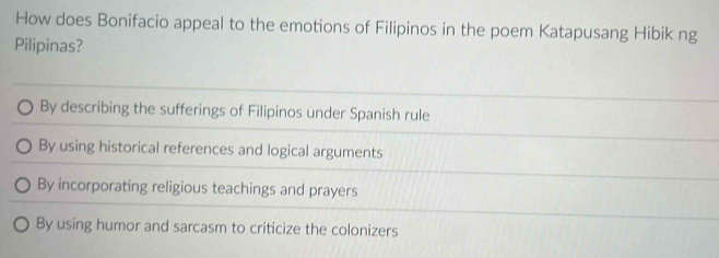 How does Bonifacio appeal to the emotions of Filipinos in the poem Katapusang Hibik ng
Pilipinas?
By describing the sufferings of Filipinos under Spanish rule
By using historical references and logical arguments
By incorporating religious teachings and prayers
By using humor and sarcasm to criticize the colonizers