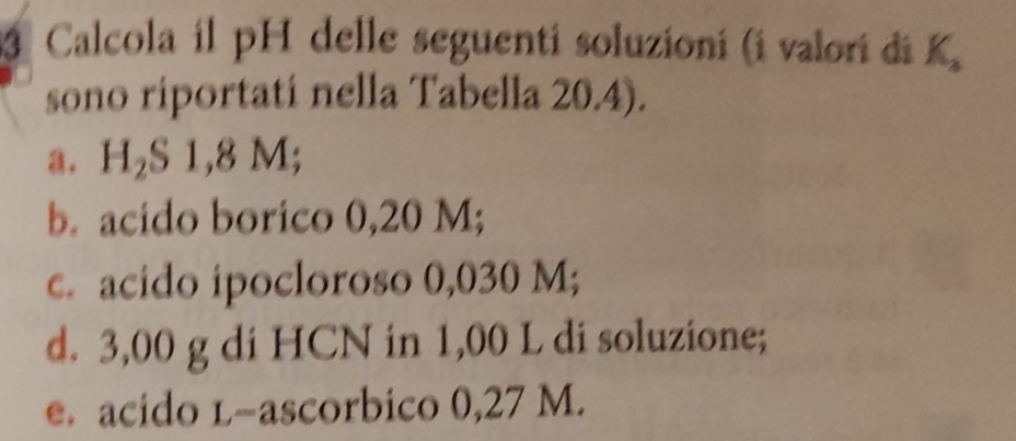 Calcola il pH delle seguenti soluzioní (i valori di K 
sono riportati nella Tabella 20.4). 
a. H_2S1,8M; 
b. acido borico 0,20 M; 
c. acido ipocloroso 0,030 M; 
d. 3,00 g di HCN in 1,00 L di soluzione; 
e. acido l-ascorbico 0,27 M.