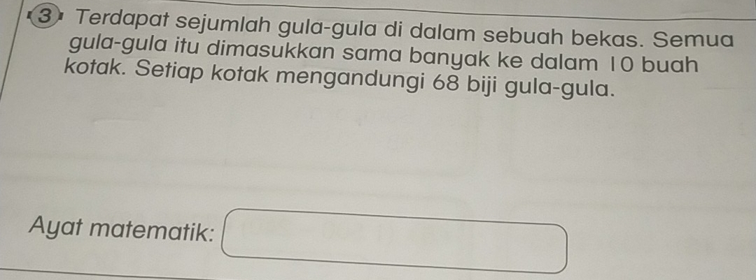 Terdapat sejumlah gula-gula di dalam sebuah bekas. Semua 
gula-gula itu dimasukkan sama banyak ke dalam 10 buah 
kotak. Setiap kotak mengandungi 68 biji gula-gula. 
Ayat matematik: □