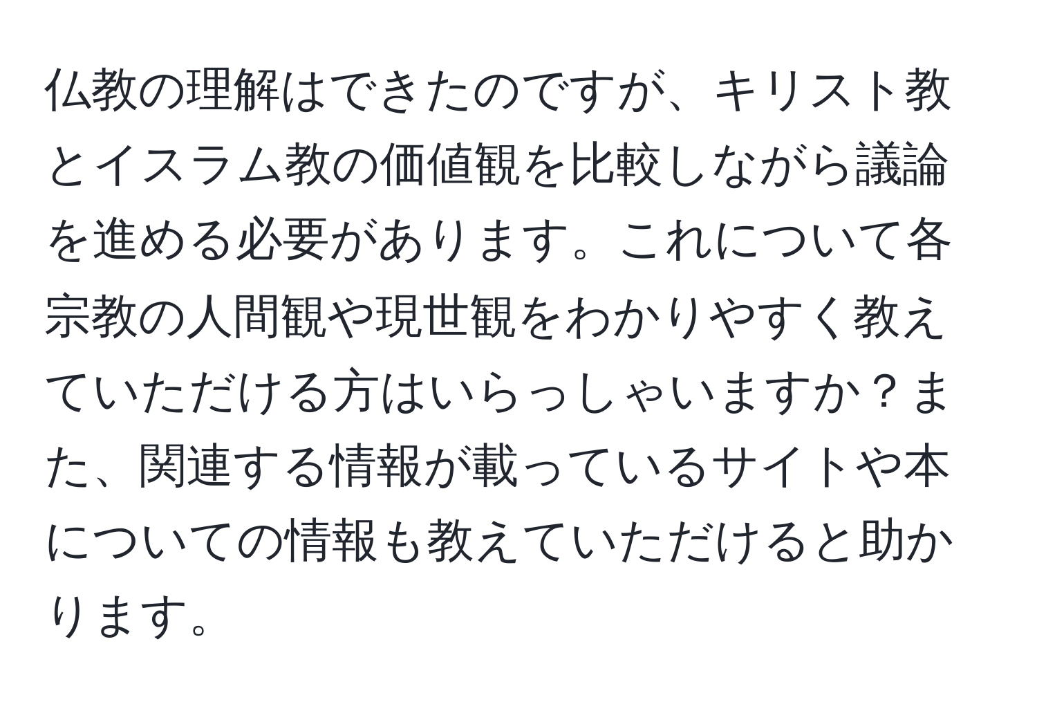 仏教の理解はできたのですが、キリスト教とイスラム教の価値観を比較しながら議論を進める必要があります。これについて各宗教の人間観や現世観をわかりやすく教えていただける方はいらっしゃいますか？また、関連する情報が載っているサイトや本についての情報も教えていただけると助かります。