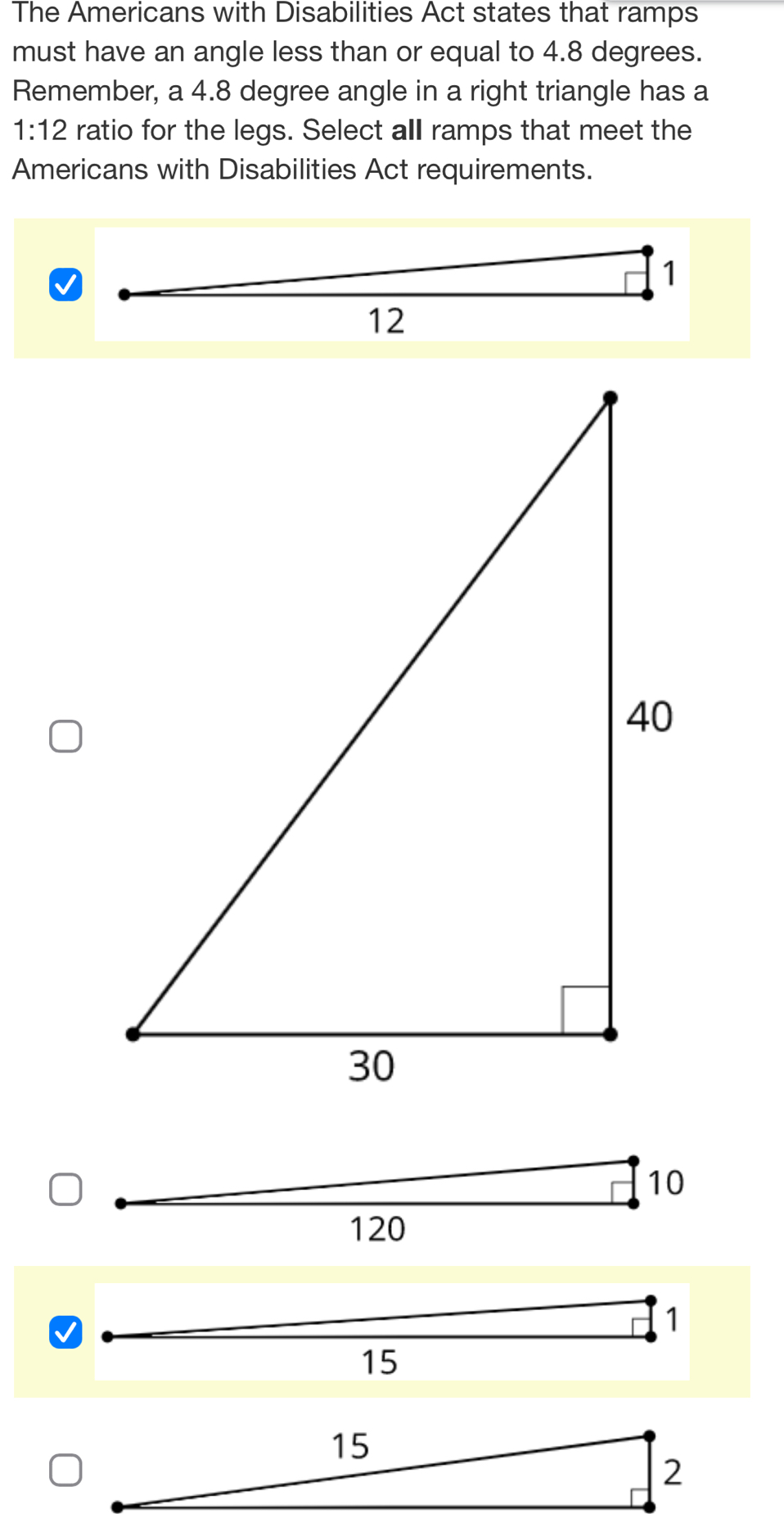 The Americans with Disabilities Act states that ramps
must have an angle less than or equal to 4.8 degrees.
Remember, a 4.8 degree angle in a right triangle has a
1:12 ratio for the legs. Select all ramps that meet the
Americans with Disabilities Act requirements.
1
15
15
2