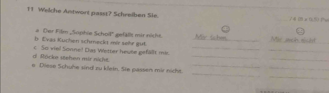 Welche Antwort passt? Schreiben Sie. Pul
/4(8* 0.5)
a Der Film „Sophie Scholl" gefällt mir nicht. Mir auch nicht 
b Evas Kuchen schmeckt mir sehr gut._ 
_ 
c So viel Sonne! Das Wetter heute gefällt mir._ 
_ 
d Röcke stehen mir nicht. 
_ 
_ 
_ 
e Diese Schuhe sind zu klein. Sie passen mir nicht._ 
_ 
_ 
e