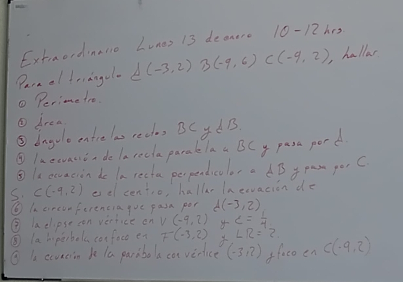 Extraordinallo Lunes 13 deenere 10-12 hes 
Parael friangolo A(-3,2) B(-9,6) C(-9,2) ,hallar 
① Perime tro. 
② drea 
⑤bngolo entre las rectos BCyd B. 
② luewvauin de larecla parakelaa BCy pasa pord 
③le ecvacion do la recta perpendicolor a dB y pas porC 
S. C(-9,2) eel centio, hallr In eevacion de 
⑥ In circunferencia gue pasa por d(-3,2)
③ aclipse con vertice on V(-9,2) c= 1/4 
⑤ la hiperbola confoco en F(-3,2) ∠ R=2
⑨ la ccuacion be la parabola cor verice (-3,2) ffaco en C(-9,2)