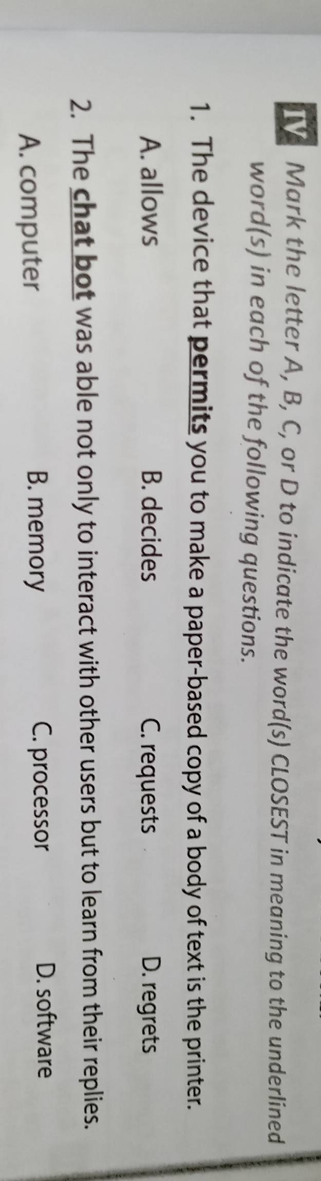 IV Mark the letter A, B, C, or D to indicate the word(s) CLOSEST in meaning to the underlined
word(s) in each of the following questions.
1. The device that permits you to make a paper-based copy of a body of text is the printer.
A. allows B. decides C. requests D. regrets
2. The chat bot was able not only to interact with other users but to learn from their replies.
D. software
A. computer
B. memory C. processor