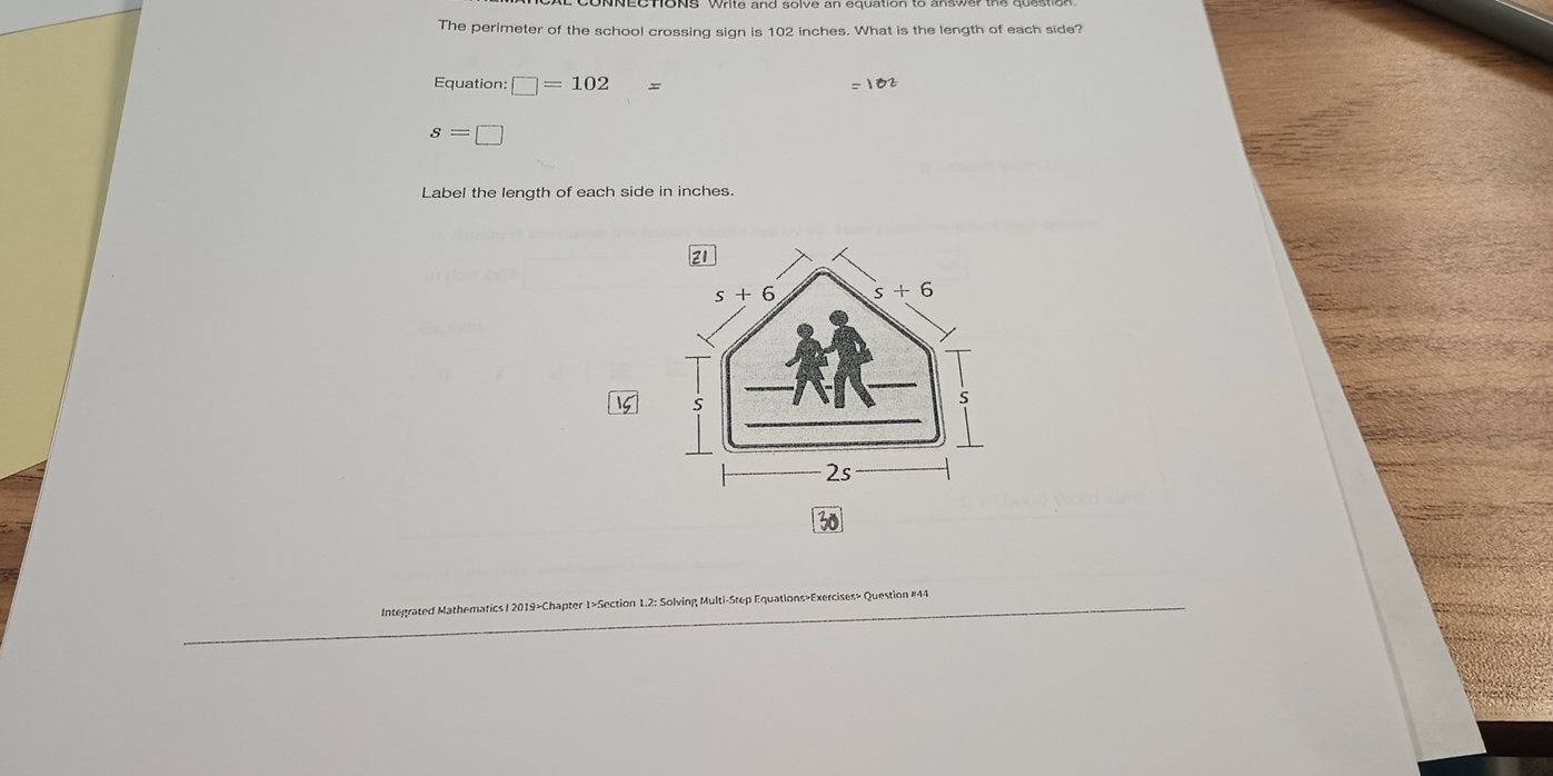 The perimeter of the school crossing sign is 102 inches. What is the length of each side?
Equation: =102
s=□
Label the length of each side in inches.
15
Integrated Mathematics / 2019>Chapter 1>Section 1.2: Solving Multi-Step Equations»Exercises> Question #41