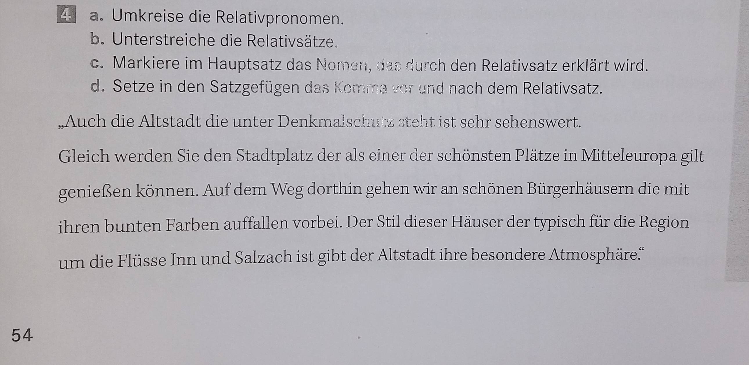 Umkreise die Relativpronomen. 
b. Unterstreiche die Relativsätze. 
c. Markiere im Hauptsatz das Nomen, das durch den Relativsatz erklärt wird. 
d. Setze in den Satzgefügen das Komma vor und nach dem Relativsatz. 
„Auch die Altstadt die unter Denkmalschutz steht ist sehr sehenswert. 
Gleich werden Sie den Stadtplatz der als einer der schönsten Plätze in Mitteleuropa gilt 
genießen können. Auf dem Weg dorthin gehen wir an schönen Bürgerhäusern die mit 
ihren bunten Farben auffallen vorbei. Der Stil dieser Häuser der typisch für die Region 
um die Flüsse Inn und Salzach ist gibt der Altstadt ihre besondere Atmosphäre.“ 
54