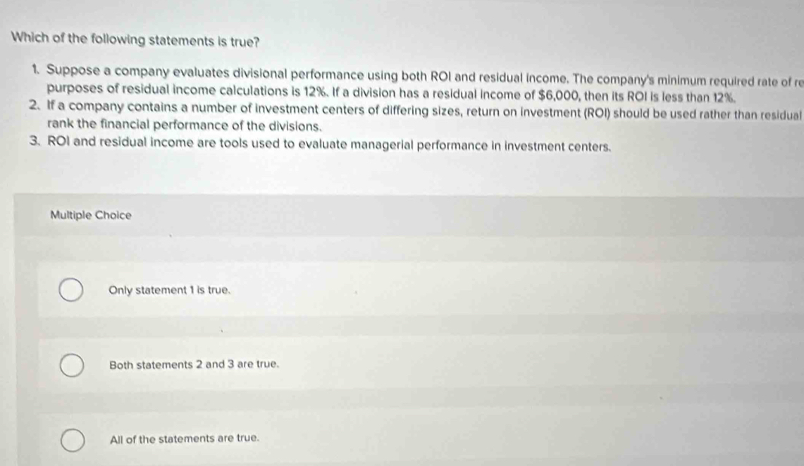 Which of the following statements is true?
1. Suppose a company evaluates divisional performance using both ROI and residual income. The company's minimum required rate of re
purposes of residual income calculations is 12%. If a division has a residual income of $6,000, then its ROI is less than 12%.
2. If a company contains a number of investment centers of differing sizes, return on investment (ROI) should be used rather than residual
rank the financial performance of the divisions.
3. ROI and residual income are tools used to evaluate managerial performance in investment centers.
Multiple Choice
Only statement 1 is true.
Both statements 2 and 3 are true.
All of the statements are true.