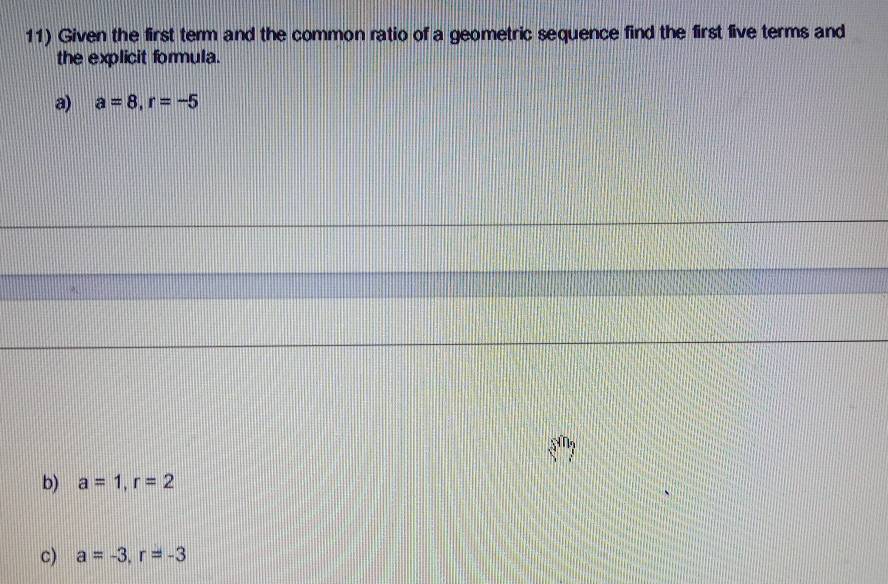 Given the first term and the common ratio of a geometric sequence find the first five terms and 
the explicit formula. 
a) a=8, r=-5
b) a=1, r=2
c) a=-3, r=-3