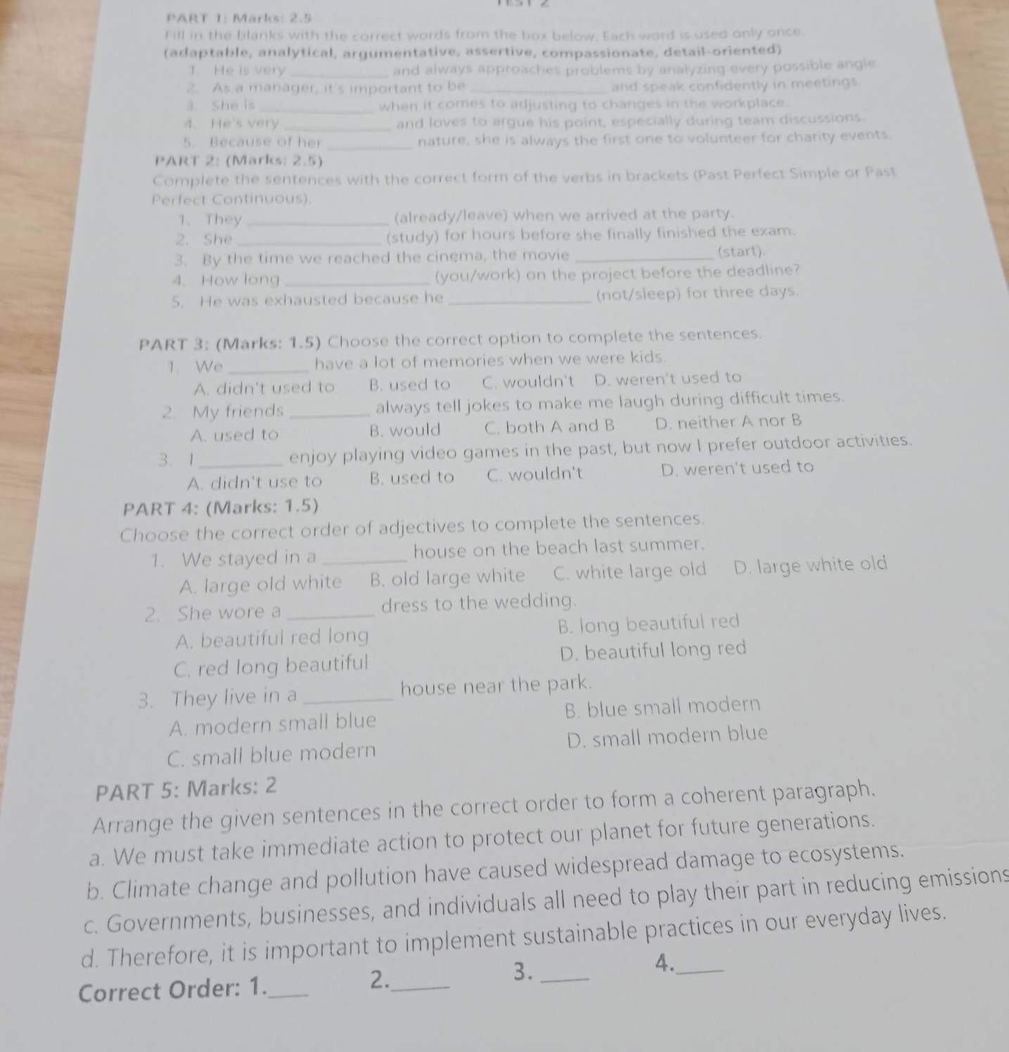 Marks: 2.5
Fill in the blanks with the correct words from the box below. Each word is used only once.
(adaptable, analytical, argumentative, assertive, compassionate, detail-oriented)
1. He is very _and always approaches problems by analyzing every possible angle.
2. As a manager, it's important to be _and speak confidently in meetings.
3. She is _when it comes to adjusting to changes in the workplace.
4. He's very _and loves to argue his point, especially during team discussions.
5. Because of her _nature, she is always the first one to volunteer for charity events.
PART 2: (Marks: 2.5)
Complete the sentences with the correct form of the verbs in brackets (Past Perfect Simple or Past
Perfect Continuous).
1、 They_ (already/leave) when we arrived at the party.
2. She _(study) for hours before she finally finished the exam.
3. By the time we reached the cinema, the movie _(start).
4. How long_ (you/work) on the project before the deadline?
5. He was exhausted because he _(not/sleep) for three days.
PART 3: (Marks: 1.5) Choose the correct option to complete the sentences.
1. We _have a lot of memories when we were kids.
A. didn't used to B. used to C. wouldn't D. weren't used to
2. My friends _always tell jokes to make me laugh during difficult times.
A. used to B. would C. both A and B D. neither A nor B
3. 1_ enjoy playing video games in the past, but now I prefer outdoor activities.
A. didn't use to B. used to C. wouldn't D. weren't used to
PART 4: (Marks: 1.5)
Choose the correct order of adjectives to complete the sentences.
1. We stayed in a _house on the beach last summer.
A. large old white B. old large white C. white large old D. large white old
2. She wore a _dress to the wedding.
A. beautiful red long B. long beautiful red
C. red long beautiful D. beautiful long red
3. They live in a _house near the park.
A. modern small blue B. blue small modern
C. small blue modern D. small modern blue
PART 5: Marks: 2
Arrange the given sentences in the correct order to form a coherent paragraph.
a. We must take immediate action to protect our planet for future generations.
b. Climate change and pollution have caused widespread damage to ecosystems.
c. Governments, businesses, and individuals all need to play their part in reducing emissions
d. Therefore, it is important to implement sustainable practices in our everyday lives.
4._
Correct Order: 1._ 2._
3._