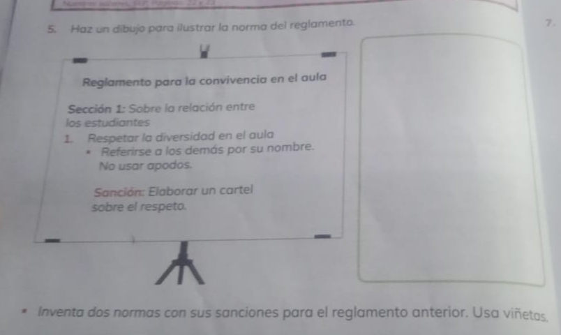 Haz un dibujo para ilustrar la norma del reglamento. 
7. 
Reglamento para la convivencia en el aula 
Sección 1: Sobre la relación entre 
los estudiantes 
1. Respetar la diversidad en el aula 
* Referirse a los demás por su nombre. 
No usar apodos. 
Sanción: Elaborar un cartel 
sobre el respeto. 
Inventa dos normas con sus sanciones para el reglamento anterior. Usa viñetas.