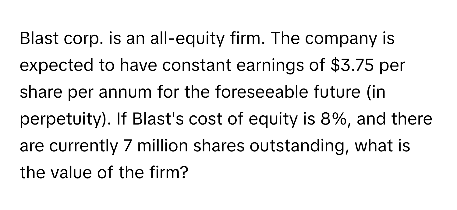 Blast corp. is an all-equity firm. The company is expected to have constant earnings of $3.75 per share per annum for the foreseeable future (in perpetuity). If Blast's cost of equity is 8%, and there are currently 7 million shares outstanding, what is the value of the firm?