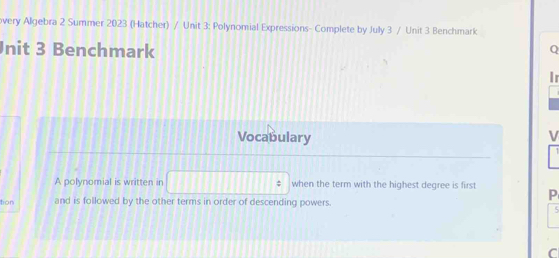 overy Allgebra 2 Summer 2023 (Hatcher) / Unit 3: Polynomial Expressions- Complete by July 3 / Unit 3 Benchmark 
nit 3 Benchmark 
Q 
Ir 
Vocabulary V 
A polynomial is written in □ when the term with the highest degree is first P 
tion and is followed by the other terms in order of descending powers. 
5 
C