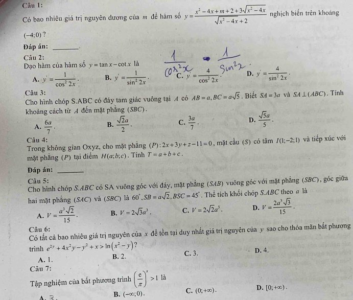 Có bao nhiêu giá trị nguyên dương của m đề hàm số y= (x^2-4x+m+2+3sqrt(x^2-4x))/sqrt(x^2-4x)+2  nghịch biến trên khoảng
(-4;0) ?
Đáp án: _、.
Câu 2:
Đạo hàm của hàm số y=tan x-cot x|a
A. y'= 1/cos^22x . B. y'= 1/sin^22x . C. y= 4/cos^22x . D. y'= 4/sin^22x .
Câu 3:. Tính
*Cho hình chóp S.ABC có đáy tam giác vuông tại A có AB=a,BC=asqrt(5). Biết SA=3a và SA⊥ (ABC)
khoảng cách từ A đến mặt phẳng (SBC).
A.  6a/7 . B.  sqrt(2)a/2 . C.  3a/7 . D.  sqrt(5)a/5 .
Câu 4:
Trong không gian Oxyz, cho mặt phẳng (P):2x+3y+z-11=0 , mặt cầu (S) có tâm I(1;-2;1) và tiếp xúc với
mặt phẳng (P) tại điểm H(a;b;c). Tính T=a+b+c.
Đáp án:_
Câu 5:
Cho hình chóp S.ABC có SA vuông góc với đáy, mặt phẳng (SAB) vuông góc với mặt phẳng (SBC), góc giữa
hai mặt phẳng (SAC) và (SBC) là 60°,SB=asqrt(2),BSC=45°. Thể tích khối chóp S.ABC theo a là
A. V= a^3sqrt(2)/15 . B. V=2sqrt(3)a^3. C. V=2sqrt(2)a^3. D. V= 2a^3sqrt(3)/15 .
Câu 6:
Có tất cả bao nhiêu giá trị nguyên của x đề tồn tại duy nhất giá trị nguyên của y sao cho thỏa mãn bắt phương
trình e^(2y)+4x^2y-y^2+x>ln (x^2-y) ? D. 4.
A. 1. B. 2. C. 3.
Câu 7:
Tập nghiệm của bắt phương trình ( e/π  )^x>1la
B. (-∈fty ;0). C. (0;+∈fty ). D. [0;+∈fty ).