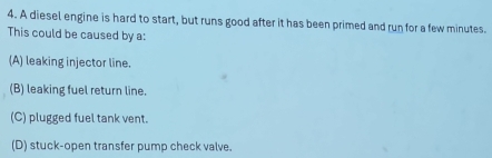 A diesel engine is hard to start, but runs good after it has been primed and run for a few minutes.
This could be caused by a:
(A) leaking injector line.
(B) leaking fuel return line.
(C) plugged fuel tank vent.
(D) stuck-open transfer pump check valve.