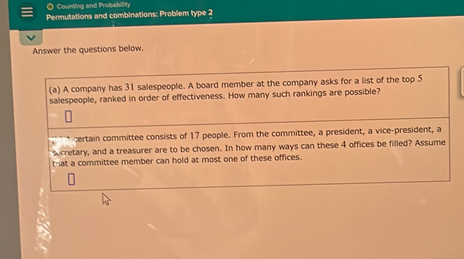 Counting and Probability 
Permutations and combinations: Problem type 2 
Answer the questions below. 
(a) A company has 31 salespeople. A board member at the company asks for a list of the top 5
salespeople, ranked in order of effectiveness. How many such rankings are possible? 
certain committee consists of 17 people. From the committee, a president, a vice-president, a 
secretary, and a treasurer are to be chosen. In how many ways can these 4 offices be filled? Assume 
that a committee member can hold at most one of these offices.