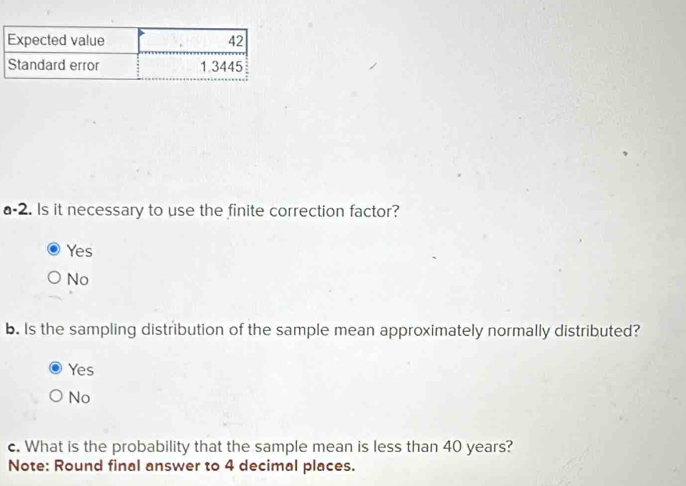 a-2. Is it necessary to use the finite correction factor?
Yes
No
b. Is the sampling distribution of the sample mean approximately normally distributed?
Yes
No
c. What is the probability that the sample mean is less than 40 years?
Note: Round final answer to 4 decimal places.