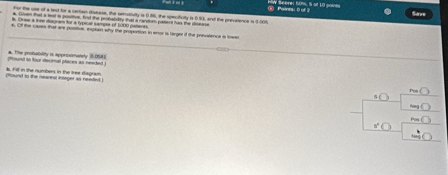 Pai 2 of 3 
HW Score: 50%, S of 10 paints 
∞ Points: 0 of 2 Save 
For the use of a lest for a certain disease, the sensitivity is 0.86, the specificity is 0.93, and the prevalence is 0.005
a. Given that a test i positive, find the probability that a random patient has the disease 
b. Draw a bree diagram for a typical sample of 1000 patients. 
c. Of the cases that are positive, explain why the proportion in error is larger if the prevalence is lower 
a. The probability is approximately 0.0581
(Round to four decimal places as needed.) 
b. Fill in the numbers in the tree diagram. 
(Round to the nearest integer as needed.) 
Pos ( 
s 
Neg 
Pos (□ )
s^c
Neg