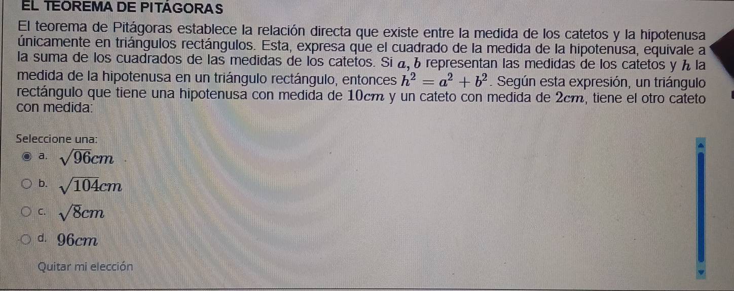 EL TEOREMA DE PITÁGORAS
El teorema de Pitágoras establece la relación directa que existe entre la medida de los catetos y la hipotenusa
únicamente en triángulos rectángulos. Esta, expresa que el cuadrado de la medida de la hipotenusa, equivale a
la suma de los cuadrados de las medidas de los catetos. Si á, representan las medidas de los catetos y ん la
medida de la hipotenusa en un triángulo rectángulo, entonces h^2=a^2+b^2. Según esta expresión, un triángulo
rectángulo que tiene una hipotenusa con medida de 10cm y un cateto con medida de 2cm, tiene el otro cateto
con medida:
Seleccione una:
a. sqrt(96)cm
b. sqrt(104)cm
C. sqrt(8)cm
d. 96cm
Quitar mi elección