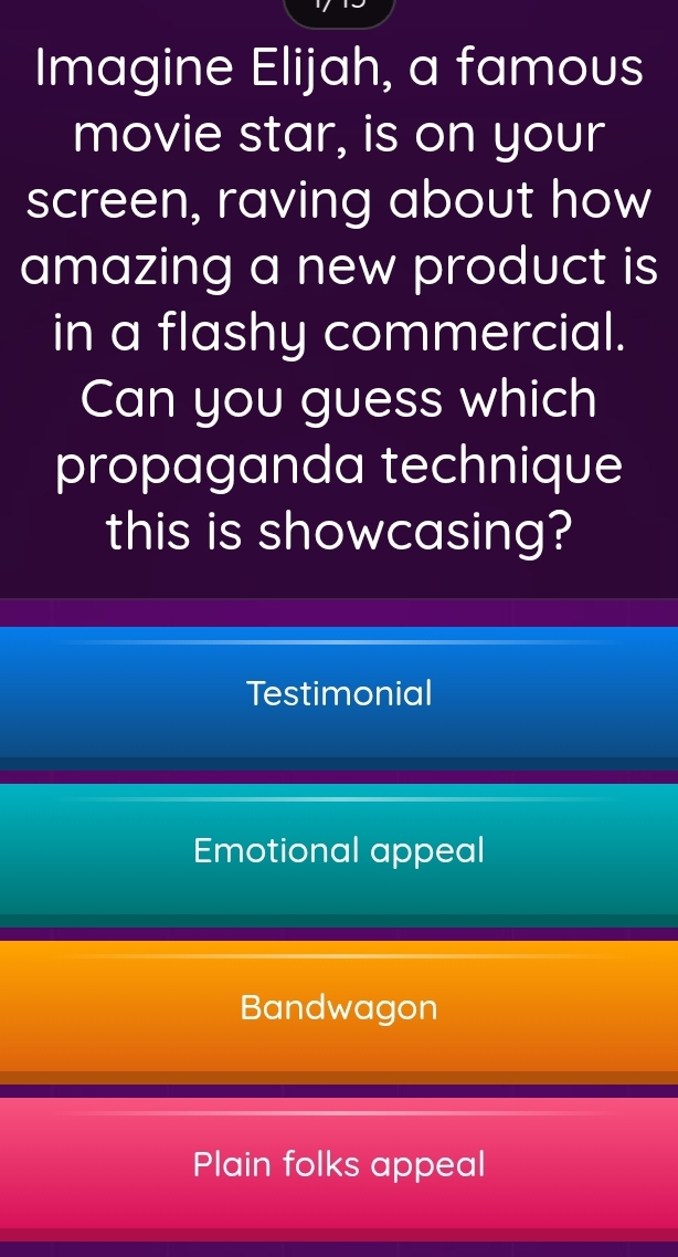 Imagine Elijah, a famous
movie star, is on your
screen, raving about how
amazing a new product is
in a flashy commercial.
Can you guess which
propaganda technique
this is showcasing?
Testimonial
Emotional appeal
Bandwagon
Plain folks appeal