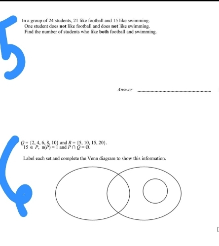 In a group of 24 students, 21 like football and 15 like swimming. 
One student does not like football and does not like swimming. 
Find the number of students who like both football and swimming. 
Answer_
Q= 2,4,6,8,10 and R= 5,10,15,20.
15∈ P, n(P)=1 and P∩ Q=0. 
Label each set and complete the Venn diagram to show this information.