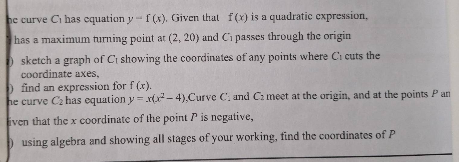 he curve C_1 has equation y=f(x). Given that f(x) is a quadratic expression, 
has a maximum turning point at (2,20) and C_1 passes through the origin 
?) sketch a graph of C_1 showing the coordinates of any points where C_1 cuts the 
coordinate axes, 
) find an expression for f(x). 
he curve C_2 has equation y=x(x^2-4) ,Curve C_1 and C_2 meet at the origin, and at the points P an 
iven that the x coordinate of the point P is negative, 
) using algebra and showing all stages of your working, find the coordinates of P