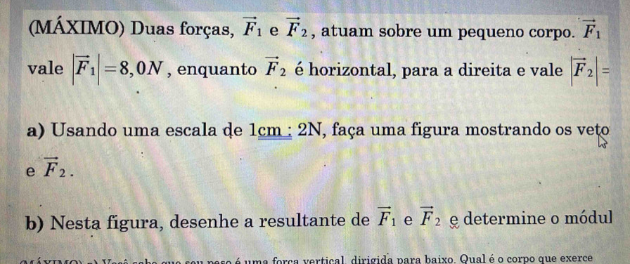 (MÁXIMO) Duas forças, vector F_1 e vector F_2 , atuam sobre um pequeno corpo. vector F_1
vale |vector F_1|=8,0N , enquanto vector F_2 é horizontal, para a direita e vale |vector F_2|=
a) Usando uma escala de 1cm : 2 n , faça uma figura mostrando os veto 
e vector F_2. 
b) Nesta figura, desenhe a resultante de vector F_1 e vector F_2 e determine o módul 
é uma força vertical, dirigida para baixo. Qual é o corpo que exerce