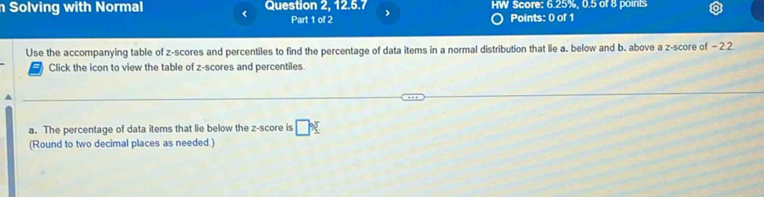 Solving with Normal Question 2, 12.5.7 HW Score: 6.25%, 0.5 of 8 points 
Part 1 of 2 > 
Points: 0 of 1 
Use the accompanying table of z-scores and percentiles to find the percentage of data items in a normal distribution that lie a. below and b. above a z-score of - 2.2. 
Click the icon to view the table of z-scores and percentiles. 
a. The percentage of data items that lie below the z-score is □ %
(Round to two decimal places as needed.)