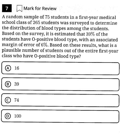 for Review
A random sample of 75 students in a first-year medical
school class of 265 students was surveyed to determine
the distribution of blood types among the students.
Based on the survey, it is estimated that 39% of the
students have O-positive blood type, with an associated
margin of error of 6%. Based on these results, what is a
plausible number of students out of the entire first- year
class who have O-positive blood type?
A 16
Ⓑ39
a 74
D) 100