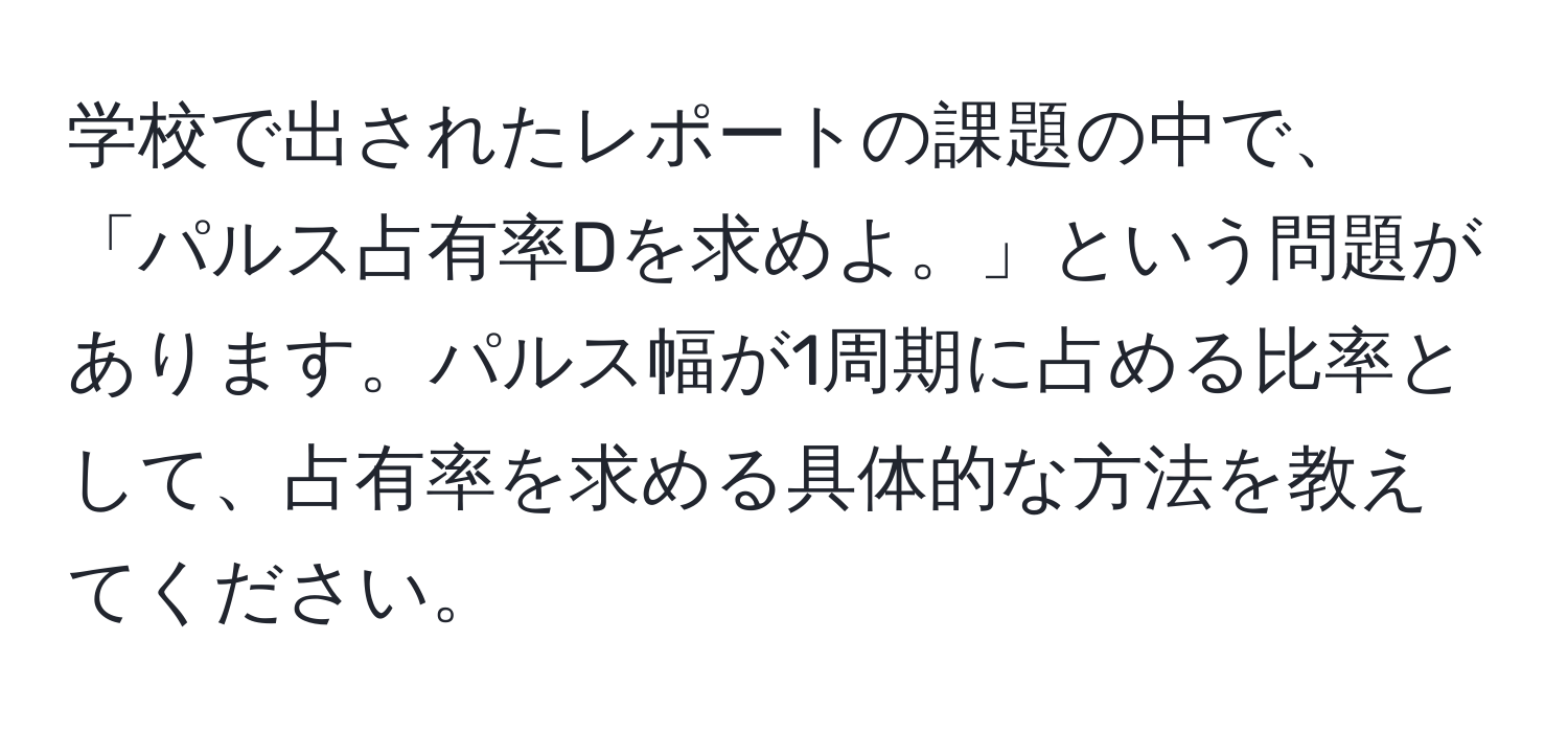 学校で出されたレポートの課題の中で、「パルス占有率Dを求めよ。」という問題があります。パルス幅が1周期に占める比率として、占有率を求める具体的な方法を教えてください。