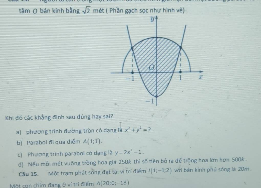 tâm O bán kính bằng sqrt(2) mét ( Phần gạch sọc như hình vẽ)
y
I
0
-1
1 x
-1
Khi đó các khẳng định sau đúng hay sai?
a) phương trình đường tròn có dạng là x^2+y^2=2.
b) Parabol đi qua điểm A(1;1).
c) Phương trình parabol có dạng là y=2x^2-1.
d) Nếu mỗi mét vuông trồng hoa giá 250k thì số tiền bỏ ra đế trồng hoa lớn hơn 500k.
Câu 15. Một trạm phát song đạt tại vị trí điểm I(1;-1;2) với bản kính phủ sóng là 20m.
Một con chim đang ở ví trí điểm A(20;0;-18)