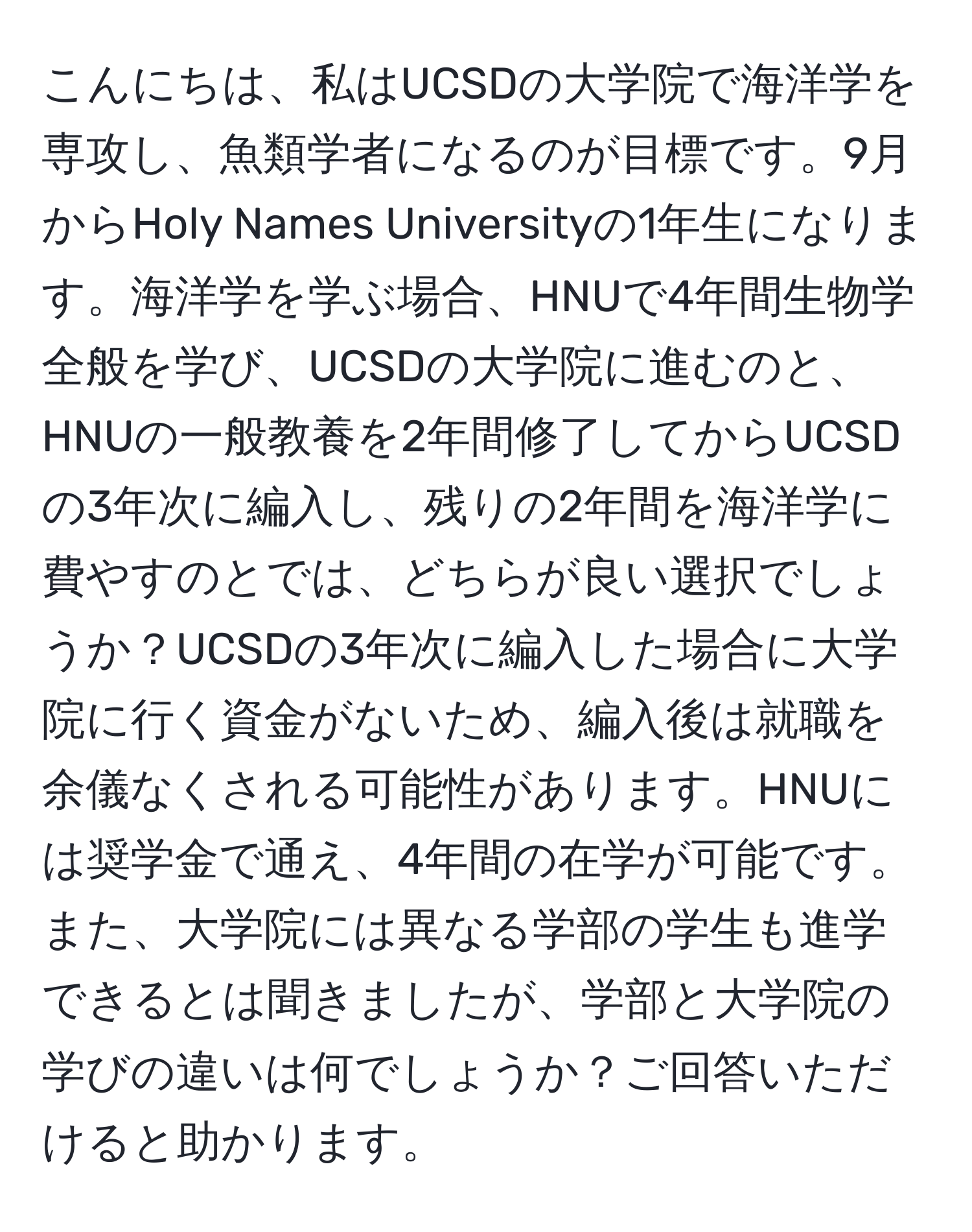 こんにちは、私はUCSDの大学院で海洋学を専攻し、魚類学者になるのが目標です。9月からHoly Names Universityの1年生になります。海洋学を学ぶ場合、HNUで4年間生物学全般を学び、UCSDの大学院に進むのと、HNUの一般教養を2年間修了してからUCSDの3年次に編入し、残りの2年間を海洋学に費やすのとでは、どちらが良い選択でしょうか？UCSDの3年次に編入した場合に大学院に行く資金がないため、編入後は就職を余儀なくされる可能性があります。HNUには奨学金で通え、4年間の在学が可能です。また、大学院には異なる学部の学生も進学できるとは聞きましたが、学部と大学院の学びの違いは何でしょうか？ご回答いただけると助かります。