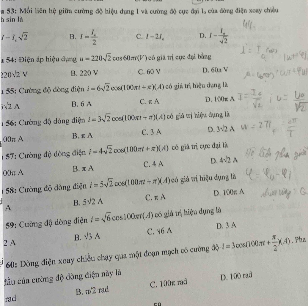 Su 53: Mối liên hệ giữa cường độ hiệu dụng I và cường độ cực đại I, của dòng điện xoay chiều
h sin là
I-I_osqrt(2)
B. I=frac I_o2 I-frac I_osqrt(2)
C. I-2I_o D.
# 54: Điện áp hiệu dụng u=220sqrt(2)cos 60π t(V) có giá trị cực đại bằng
220sqrt(2)V B. 220 V C. 60 V D. 60л V
1 55: Cường độ dòng điện i=6sqrt(2)cos (100π t+π )(A) có giá trị hiệu dụng là
sqrt(2)A
B. 6 A C. π A D. 100π A
156: Cường độ dòng điện i=3sqrt(2)cos (100π t+π )(A) có giá trị hiệu dụng là
00π A B. π A C. 3 A D. 3sqrt(2)A
157: Cường độ dòng điện i=4sqrt(2)cos (100π t+π )(A) có giá trị cực đại là
C. 4 A
00πA B. π A D. 4sqrt(2)A
58: Cường độ dòng điện i=5sqrt(2)cos (100π t+π )(A) , có giá trị hiệu dụng là
A
B. 5surd 2A C. π A D. 100π A
59: Cường độ dòng điện i=sqrt(6)cos 100π t(A) có giá trị hiệu dụng là
B. sqrt(3)A sqrt(6)A D. 3 A
C.
2 A
60: Dòng điện xoay chiều chạy qua một đoạn mạch có cường độ i=3cos (100π t+ π /2 )(A). Pha
đầu của cường độ dòng điện này là
B. π/2 rad C. 100π rad D. 100 rad
rad