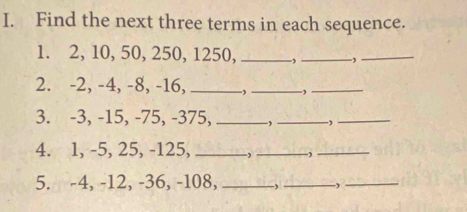 Find the next three terms in each sequence. 
1. 2, 10, 50, 250, 1250,_ 
-, 
_, 
_ 
2. -2, -4, -8, -16,_ 
_, 
_ 
3. -3, -15, -75, -375,_ 
_ 
_, 
4. 1, -5, 25, -125,_ 
, 
_-) 
_ 
5. -4, -12, -36, -108,_ 
, 
_, 
_