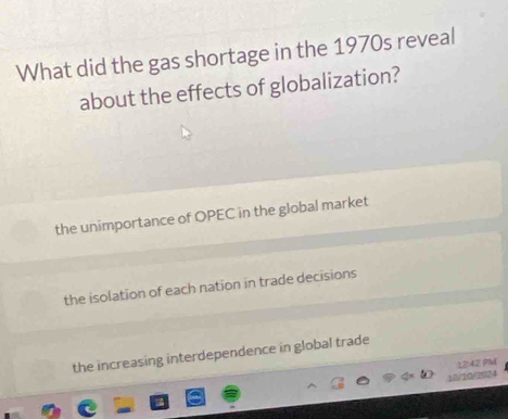 What did the gas shortage in the 1970s reveal
about the effects of globalization?
the unimportance of OPEC in the global market
the isolation of each nation in trade decisions
the increasing interdependence in global trade
12:42 PM
10/10/2024