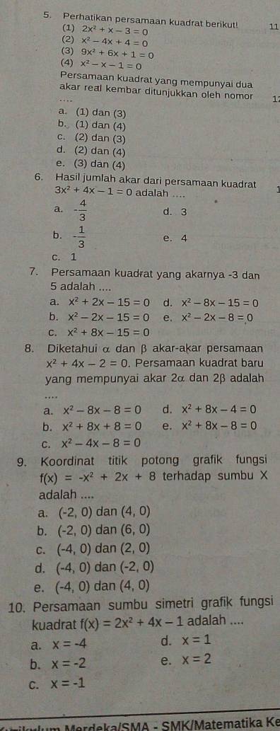 Perhatikan persamaan kuadrat berikut! _11
(1) 2x^2+x-3=0
(2) x^2-4x+4=0
(3) 9x^2+6x+1=0
(4) x^2-x-1=0
Persamaan kuadrat yang mempunyai dua
akar real kembar ditunjukkan oleh nomor 1
a. (1) dan (3)
b. (1) dan (4)
c. (2) dan (3)
d. (2) dan (4)
e. (3) dan (4)
6. Hasil jumlah akar dari persamaan kuadrat
3x^2+4x-1=0 adalah ....
a. - 4/3  d. 3
b. - 1/3 
e. 4
c. 1
7. Persamaan kuadrat yang akarnya -3 dan
5 adalah ....
a. x^2+2x-15=0 d. x^2-8x-15=0
b. x^2-2x-15=0 e. x^2-2x-8=0
C. x^2+8x-15=0
8. Diketahui α dan β akar-akar persamaan
x^2+4x-2=0. Persamaan kuadrat baru
yang mempunyai akar 2α dan 2β adalah
a. x^2-8x-8=0 d. x^2+8x-4=0
b. x^2+8x+8=0 e. x^2+8x-8=0
C. x^2-4x-8=0
9. Koordinat titik potong grafik fungsi
f(x)=-x^2+2x+8 terhadap sumbu X
adalah ....
a. (-2,0) dan (4,0)
b. (-2,0) dan (6,0)
C. (-4,0) dan (2,0)
d. (-4,0) dan (-2,0)
e. (-4,0) dan (4,0)
10. Persamaan sumbu simetri grafik fungsi
kuadrat f(x)=2x^2+4x-1 adalah ....
a. x=-4 d. x=1
b. x=-2 e. x=2
C. x=-1
Mrdeka/SMA - SMK/Matematika Ke